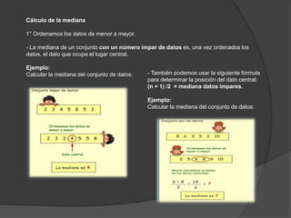 Cálculo de la mediana
1° Ordenamos los datos de menor a mayor.
- La mediana de un conjunto con un número impar de datos es, una vez ordenados los
datos, el dato que ocupa el lugar central.
Ejemplo:
Calcular la mediana del conjunto de datos: - También podemos usar la siguiente fórmula
para determinar la posición del dato central:
(n + 1) /2 = mediana datos impares.
Ejemplo:
Calcular la mediana del conjunto de datos:
 