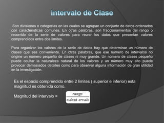 Son divisiones o categorías en las cuales se agrupan un conjunto de datos ordenados
con características comunes. En otras palabras, son fraccionamientos del rango o
recorrido de la serie de valores para reunir los datos que presentan valores
comprendidos entre dos limites.
Para organizar los valores de la serie de datos hay que determinar un número de
clases que sea conveniente. En otras palabras, que ese número de intervalos no
origine un número pequeño de clases ni muy grande. Un número de clases pequeño
puede ocultar la naturaleza natural de los valores y un número muy alto puede
provocar demasiados detalles como para observar alguna información de gran utilidad
en la investigación.
Es el espacio comprendido entre 2 limites ( superior e inferior) esta
magnitud es obtenida como.
Magnitud del intervalo =
 
