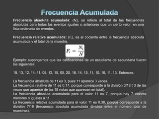 Frecuencia absoluta acumulada: (Ni), se refiere al total de las frecuencias
absolutas para todos los eventos iguales o anteriores que un cierto valor, en una
lista ordenada de eventos.
Frecuencia relativa acumulada: (Fi), es el cociente entre la frecuencia absoluta
acumulada y el total de la muestra.
Ejemplo: supongamos que las calificaciones de un estudiante de secundaria fueran
las siguientes:
18, 13, 12, 14, 11, 08, 12, 15, 05, 20, 18, 14, 15, 11, 10, 10, 11, 13. Entonces:
La frecuencia absoluta de 11 es 3, pues 11 aparece 3 veces.
La frecuencia relativa de 11 es 0.17, porque corresponde a la división 3/18 ( 3 de las
veces que aparece de las 18 notas que aparecen en total).
La frecuencia absoluta acumulada para el valor 11 es 7, porque hay 7 valores
menores o iguales a 11.
La frecuencia relativa acumulada para el valor 11 es 0.38, porque corresponde a la
división 7/18 (frecuencia absoluta acumulada dividida entre el número total de
muestras).
 