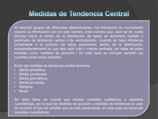 Al describir grupos de diferentes observaciones, con frecuencia es conveniente
resumir la información con un solo número. Este número que, para tal fin, suele
situarse hacia el centro de la distribución de datos se denomina medida o
parámetro de tendencia central o de centralización. Cuando se hace referencia
únicamente a la posición de estos parámetros dentro de la distribución,
independientemente de que ésta esté más o menos centrada, se habla de estas
medidas como medidas de posición.1 En este caso se incluyen también los
cuantiles entre estas medidas.
Entre las medidas de tendencia central tenemos:
• Media aritmética
• Media ponderada
• Media geométrica
• Media armónica
• Mediana
• Moda
Se debe tener en cuenta que existen variables cualitativas y variables
cuantitativas, por lo que las medidas de posición o medidas de tendencia se usan
de acuerdo al tipo de variable que se está observando, en este caso se observan
variables cuantitativas.
 