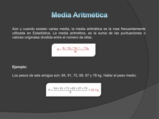 Aún y cuando existen varias media, la media aritmética es la mas frecuentemente
utilizada en Estadística. La media aritmética, es la suma de las puntuaciones o
valores originales dividida entre el número de ellas.
Ejemplo:
Los pesos de seis amigos son: 84, 91, 72, 68, 87 y 78 kg. Hallar el peso medio.
 