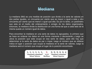 La mediana (Md) es una medida de posición que divide a la serie de valores en
dos partes iguales, un cincuenta por ciento que es mayor o igual a esta y otro
cincuenta por ciento que es menor o igual que ella. Es por lo tanto, un parámetro
que esta en el medio del ordenamiento o arreglo de los datos organizados,
entonces, la mediana divide la distribución en una forma tal que a cada lado de la
misma queda un número igual de datos.
Para encontrar la mediana en una serie de datos no agrupados, lo primero que
se hace es ordenar los datos en una forma creciente o decreciente y luego se
ubica la posición que esta ocupa en esa serie de datos; para ello hay que
determinar si la serie de datos es par o impar, luego el número que se obtiene
indica el lugar o posición que ocupa la mediana en la serie de valores, luego la
mediana será el número que ocupe el lugar de lo posición encontrada.
 