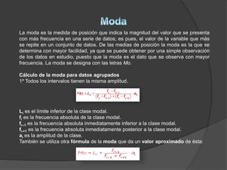 La moda es la medida de posición que indica la magnitud del valor que se presenta
con más frecuencia en una serie de datos; es pues, el valor de la variable que más
se repite en un conjunto de datos. De las medias de posición la moda es la que se
determina con mayor facilidad, ya que se puede obtener por una simple observación
de los datos en estudio, puesto que la moda es el dato que se observa con mayor
frecuencia. La moda se designa con las letras Mo.
Cálculo de la moda para datos agrupados
1º Todos los intervalos tienen la misma amplitud.
Li es el límite inferior de la clase modal.
fi es la frecuencia absoluta de la clase modal.
fi--1 es la frecuencia absoluta inmediatamente inferior a la clase modal.
fi-+1 es la frecuencia absoluta inmediatamente posterior a la clase modal.
ai es la amplitud de la clase.
También se utiliza otra fórmula de la moda que da un valor aproximado de ésta:
 