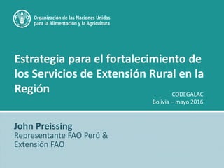 Estrategia para el fortalecimiento de
los Servicios de Extensión Rural en la
Región
John Preissing
Representante FAO Perú &
Extensión FAO
CODEGALAC
Bolivia – mayo 2016
 