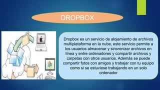 DROPBOX
Dropbox es un servicio de alojamiento de archivos
multiplataforma en la nube, este servicio permite a
los usuarios almacenar y sincronizar archivos en
línea y entre ordenadores y compartir archivos y
carpetas con otros usuarios. Además se puede
compartir fotos con amigos y trabajar con tu equipo
como si se estuviese trabajando en un solo
ordenador
 