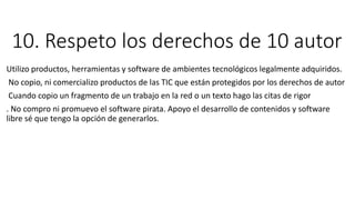 10. Respeto los derechos de 10 autor
Utilizo productos, herramientas y software de ambientes tecnológicos legalmente adquiridos.
No copio, ni comercializo productos de las TIC que están protegidos por los derechos de autor
Cuando copio un fragmento de un trabajo en la red o un texto hago las citas de rigor
. No compro ni promuevo el software pirata. Apoyo el desarrollo de contenidos y software
libre sé que tengo la opción de generarlos.
 