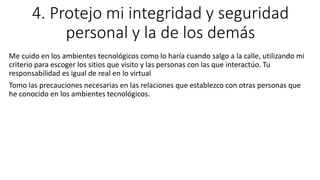 4. Protejo mi integridad y seguridad
personal y la de los demás
Me cuido en los ambientes tecnológicos como lo haría cuando salgo a la calle, utilizando mi
criterio para escoger los sitios que visito y las personas con las que interactúo. Tu
responsabilidad es igual de real en lo virtual
Tomo las precauciones necesarias en las relaciones que establezco con otras personas que
he conocido en los ambientes tecnológicos.
 