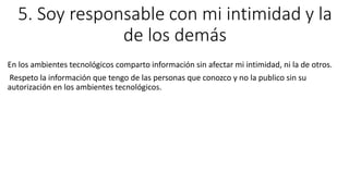 5. Soy responsable con mi intimidad y la
de los demás
En los ambientes tecnológicos comparto información sin afectar mi intimidad, ni la de otros.
Respeto la información que tengo de las personas que conozco y no la publico sin su
autorización en los ambientes tecnológicos.
 