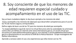 8. Soy consciente de que los menores de
edad requieren especial cuidado y
acompañamiento en el uso de las TIC.
Soy un buen ciudadano digital, le doy buen ejemplo a los menores de edad.
Guío y acompaño a los menores de edad para que desarrollen competencias para el uso de
las TIC de manera segura y enriquecedora.
Defino reglas de buen uso de las TIC para los menores de edad que acompaño.
Tu responsabilidad es igual de real en lo virtual Denuncio ante las autoridades las amenazas
contra ellos y/o delitos en internet ante www.internetsano.gov.co, en el CAI virtual que
encuentra en www.delitosinformaticos.gov.co, escri biendo a caivirtual@delitosinformaticos.
gov.co o directamente en una oficina la DIJIN de la Policía Nacional - Grupo Investigativo de
Delitos Informáticos.
Aprendo y conozco sobre el uso y las experiencias que ellos tienen con las TIC.
 