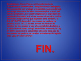 Estabilidad a Cierto Plazo o al Cumplimiento de
Circunstancia Determinada.- Requiere que el trabajador
haya cumplido con el plazo y requisitos, como en Brasil,
que exige diez años de labor ininterrumpida a favor del
mismo empleador. En nuestra legislación, el período de
prueba ha fluctuado entre tres meses a tres años; en los
diferentes dispositivos que legislado este derecho, el
D.L. N° 184771 determinó tres meses de período de
prueba, el D.L. N° 22126 tres meses de período de
prueba; de tres meses a tres años estabilidad relativa y
a partir de este lapso otorgó estabilidad absoluta; la Ley
N° 24514 garantizó la estabilidad absoluta después de
tres meses de período de prueba, actualmente lo legisla
el D. Leg. N° 728 conforme
 