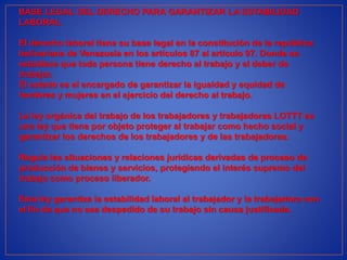 BASE LEGAL DEL DERECHO PARA GARANTIZAR LA ESTABILIDAD
LABORAL
El derecho laboral tiene su base legal en la constitución de la república
bolivariana de Venezuela en los artículos 87 al artículo 97. Donde se
establece que toda persona tiene derecho al trabajo y el deber de
trabajar.
El estado es el encargado de garantizar la igualdad y equidad de
hombres y mujeres en el ejercicio del derecho al trabajo.
La ley orgánica del trabajo de los trabajadores y trabajadoras LOTTT es
una ley que tiene por objeto proteger al trabajar como hecho social y
garantizar los derechos de los trabajadores y de las trabajadoras.
Regula las situaciones y relaciones jurídicas derivadas de proceso de
producción de bienes y servicios, protegiendo el interés supremo del
trabajo como proceso liberador.
Esta ley garantiza la estabilidad laboral al trabajador y la trabajadora con
el fin de que no sea despedido de su trabajo sin causa justificada.
 