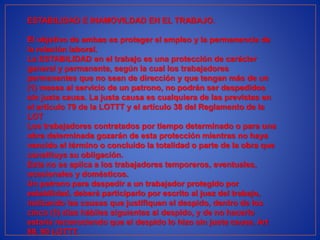 ESTABILIDAD E INAMOVILDAD EN EL TRABAJO.
El objetivo de ambas es proteger el empleo y la permanencia de
la relación laboral.
La ESTABILIDAD en el trabajo es una protección de carácter
general y permanente, según la cual los trabajadores
permanentes que no sean de dirección y que tengan más de un
(1) meses al servicio de un patrono, no podrán ser despedidos
sin justa causa. La justa causa es cualquiera de las previstas en
el artículo 79 de la LOTTT y el artículo 38 del Reglamento de la
LOT
Los trabajadores contratados por tiempo determinado o para una
obra determinada gozarán de esta protección mientras no haya
vencido el término o concluido la totalidad o parte de la obra que
constituya su obligación.
Esta no se aplica a los trabajadores temporeros, eventuales,
ocasionales y domésticos.
Un patrono para despedir a un trabajador protegido por
estabilidad, deberá participarlo por escrito al juez del trabajo,
indicando las causas que justifiquen el despido, dentro de los
cinco (5) días hábiles siguientes al despido, y de no hacerlo
estaría reconociendo que el despido lo hizo sin justa causa. Art
89, 90 LOTTT.
 