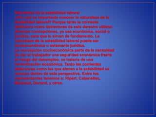 Naturaleza de la estabilidad laboral
¿Por qué es importante conocer la naturaleza de la
estabilidad laboral? Porque tanto la corriente
defensora como detractoras de este derecho utilizan
diversas concepciones, ya sea económica, social o
jurídica, para que le sirvan de fundamento. La
naturaleza de la estabilidad laboral puede ser
socioeconómica o netamente jurídica.
La concepción socioeconómica parte de la necesidad
de dar al trabajador una seguridad económica frente
al riesgo del desempleo, se trataría de una
reivindicación económica. Tanto las corrientes
defensoras como las que atacan a la estabilidad se
colocan dentro de esta perspectiva. Entre los
representantes tenemos a: Ripert, Cabanellas,
Mazeaud, Durand, y otros.
 