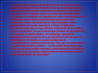 La concepción jurídica trata de precisar en qué casos no es
jurídicamente justificable la terminación de la relación laboral.
Afirman que existe grave confusión al enfocarse el derecho a
permanecer en el empleo como un asunto de reivindicación
económica. La abolición del despido no evita el desempleo, ni la
terminación de la relación jurídica laboral por parte del
empleador, origina necesariamente desocupación. Como
representante se puede mencionar a Rivero y Salvatier.
Para Romero Montes es muy difícil la separación de lo jurídico
con lo económico7, ya que el fenómeno jurídico se da dentro de
un ambiente socioeconómico, sin embargo, opta por la
naturaleza socioeconómica de este derecho al afirmar que " la
estabilidad en el empleo no puede desligarse de
consideraciones socioeconómicas por más que se quiera darle
un cariz estrictamente jurídico… no se puede desconocer que
detrás de tal tema existen intereses profundamente económicos
… y si tal hecho no tuviera repercusiones económicas, el tema
no se habría hecho tan discutible"
 