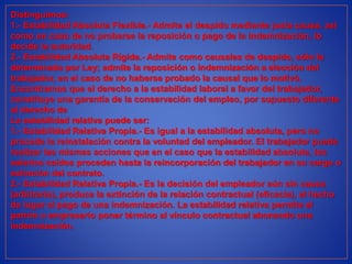 Distinguimos:
1.- Estabilidad Absoluta Flexible.- Admite el despido mediante justa causa, así
como en caso de no probarse la reposición o pago de la indemnización, lo
decide la autoridad.
2.- Estabilidad Absoluta Rígida.- Admite como causales de despido, sólo la
determinada por Ley; admite la reposición o indemnización a elección del
trabajador, en el caso de no haberse probado la causal que lo motivó.
Encontramos que el derecho a la estabilidad laboral a favor del trabajador,
constituye una garantía de la conservación del empleo, por supuesto diferente
al derecho de
La estabilidad relativa puede ser:
1.- Estabilidad Relativa Propia.- Es igual a la estabilidad absoluta, pero no
procede la reinstalación contra la voluntad del empleador. El trabajador puede
realizar las mismas acciones que en el caso que la estabilidad absoluta, los
salarios caídos proceden hasta la reincorporación del trabajador en su cargo o
extinción del contrato.
2.- Estabilidad Relativa Propia.- Es la decisión del empleador aún sin causa
(arbitraria), produce la extinción de la relación contractual (eficacia), el hecho
da lugar al pago de una indemnización. La estabilidad relativa permite el
patrón o empresario poner término al vínculo contractual abonando una
indemnización.
 