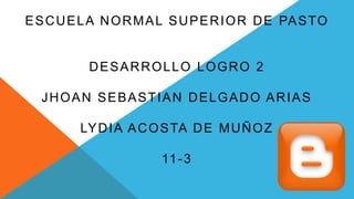 ESCUELA NORMAL SUPERIOR DE PASTO
DESARROLLO LOGRO 2
JHOAN SEBASTIAN DELGADO ARIAS
LYDIA ACOSTA DE MUÑOZ
11-3
 