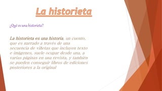 La historieta es una historia, un cuento,
que es narrado a través de una
secuencia de viñetas que incluyen texto
e imágenes, suele ocupar desde una, a
varias páginas en una revista, y también
se pueden conseguir libros de ediciones
posteriores a la original
¿Qué es una historieta?
 