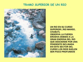 TRAMO SUPERIOR DE UN RIO UN RIO EN SU CURSO  SUPERIOR ( RIO MANSO, CHUBUT).  OBSERVA LA FUERZA  EROSIVA DEBIDO A LA  GRAN ENERGIA DEL RIO QUE DESCIENDE POR UNA PENDIENTE   INCLINADA EN ESTE SECTOR DEL CURSO LOS RIOS SUELEN SER POCO PROFUNDOS 