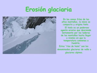 Erosión glaciaria En las zonas frías de las altas montañas, la nieve se compacta y origina hielo. El hielo es un poderoso agente erosivo que desciende lentamente por las laderas de las montañas hasta llegar a niveles en que la temperatura comienza a fundirlo. Estos “ríos de hielo” son los  denominados glaciares de valle o glaciares alpinos. 