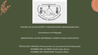 CENTRO DE EVALUACIÓN Y CERTIFICACIÓN MESOAMERICANO
Licenciatura en Pedagogía
ASIGNATURA: LEYES, REFORMAS Y MARCO LEGAL EDUCATIVO
TITULO DEL TRABAJO: Presentación #3, Ley General De la Educación
NOMBRE DEL ALUMNO: Karla López Reyes
NOMBRE DEL PROFESOR: Francisco Pérez
 