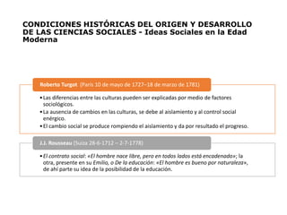 CONDICIONES HISTÓRICAS DEL ORIGEN Y DESARROLLO
DE LAS CIENCIAS SOCIALES - Ideas Sociales en la Edad
Moderna
•Las diferencias entre las culturas pueden ser explicadas por medio de factores
sociológicos.
•La ausencia de cambios en las culturas, se debe al aislamiento y al control social
enérgico.
•El cambio social se produce rompiendo el aislamiento y da por resultado el progreso.
Roberto Turgot (París 10 de mayo de 1727–18 de marzo de 1781)
•El contrato social: «El hombre nace libre, pero en todos lados está encadenado»; la
otra, presente en su Emilio, o De la educación: «El hombre es bueno por naturaleza»,
de ahí parte su idea de la posibilidad de la educación.
J.J. Rousseau (Suiza 28-6-1712 – 2-7-1778)
 