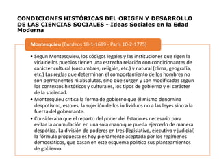 CONDICIONES HISTÓRICAS DEL ORIGEN Y DESARROLLO
DE LAS CIENCIAS SOCIALES - Ideas Sociales en la Edad
Moderna
• Según Montesquieu, los códigos legales y las instituciones que rigen la
vida de los pueblos tienen una estrecha relación con condicionantes de
carácter cultural (costumbres, religión, etc.) y natural (clima, geografía,
etc.) Las reglas que determinan el comportamiento de los hombres no
son permanentes ni absolutas, sino que surgen y son modificadas según
los contextos históricos y culturales, los tipos de gobierno y el carácter
de la sociedad.
• Montesquieu critica la forma de gobierno que él mismo denomina
despotismo, esto es, la sujeción de los individuos no a las leyes sino a la
fuerza del gobernante.
• Consideraba que el reparto del poder del Estado es necesario para
evitar la acumulación en una sola mano que pueda ejercerlo de manera
despótica. La división de poderes en tres (legislativo, ejecutivo y judicial)
la fórmula propuesta es hoy plenamente aceptada por los regímenes
democráticos, que basan en este esquema político sus planteamientos
de gobierno.
Montesquieu (Burdeos 18-1-1689 - París 10-2-1775)
 
