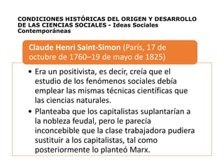 CONDICIONES HISTÓRICAS DEL ORIGEN Y DESARROLLO
DE LAS CIENCIAS SOCIALES - Ideas Sociales
Contemporáneas
• Era un positivista, es decir, creía que el
estudio de los fenómenos sociales debía
emplear las mismas técnicas científicas que
las ciencias naturales.
• Planteaba que los capitalistas suplantarían a
la nobleza feudal, pero le parecía
inconcebible que la clase trabajadora pudiera
sustituir a los capitalistas, tal como
posteriormente lo planteó Marx.
Claude Henri Saint-Simon (París, 17 de
octubre de 1760–19 de mayo de 1825)
 