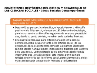 CONDICIONES HISTÓRICAS DEL ORIGEN Y DESARROLLO DE
LAS CIENCIAS SOCIALES - Ideas Sociales Contemporáneas
• Desarrolló su perspectiva científica, el «positivismo» o «filosofía
positiva» y la física social, o lo que en 1822 denominó Sociología,
para luchar contra las filosofías negativas y la anarquía perjudicial
que, desde su punto de vista, reinaban en la sociedad francesa.
• Esta nueva ciencia, que para él terminaría por ser la ciencia
dominante, debía ocuparse tanto de la estática social (de las
estructuras sociales existentes) como de la dinámica social (del
cambio social). Aunque ambas implicaban la búsqueda de las leyes
de la vida social, Comte percibía que la dinámica social era más
importante que la estática social. Este interés por el cambio
reflejaba su interés por la reforma social, particularmente la de los
males creados por la Revolución Francesa y la Ilustración
Augusto Comte (Montpellier, 19 de enero de 1798 - París, 5 de
septiembre de 1857).
 