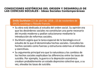 CONDICIONES HISTÓRICAS DEL ORIGEN Y DESARROLLO DE
LAS CIENCIAS SOCIALES - Ideas Sociales Contemporáneas
• Su obra está dedicada al estudio del orden social. Su opinión era
que los desórdenes sociales no constituían una parte necesaria
del mundo moderno y podían solucionarse mediante la
introducción de reformas sociales.
• Durkheim argüía que la tarea especial de la Sociología era el
estudio de lo que él denominaba hechos sociales. Concebía los
hechos sociales como fuerzas y estructuras externas al individuo
y coercitivas.
• Su argumento principal era que la naturaleza y los cambios de
los hechos sociales explicaban las diferencias entre las tasas de
suicidio. Por ejemplo, la guerra o la depresión económica
creaban probablemente un estado depresivo colectivo que, a su
vez, elevaba las tasas de suicidio.
Emile Durkheim (15 de abril de 1858-.-15 de noviembre de
1917), sociólogo y filósofo francés.
 