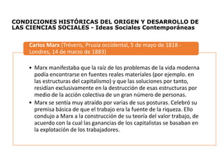 CONDICIONES HISTÓRICAS DEL ORIGEN Y DESARROLLO DE
LAS CIENCIAS SOCIALES - Ideas Sociales Contemporáneas
• Marx manifestaba que la raíz de los problemas de la vida moderna
podía encontrarse en fuentes reales materiales (por ejemplo. en
las estructuras del capitalismo) y que las soluciones por tanto,
residían exclusivamente en la destrucción de esas estructuras por
medio de la acción colectiva de un gran número de personas.
• Marx se sentía muy atraído por varias de sus posturas. Celebró su
premisa básica de que el trabajo era la fuente de la riqueza. Ello
condujo a Marx a la construcción de su teoría del valor trabajo, de
acuerdo con la cual las ganancias de los capitalistas se basaban en
la explotación de los trabajadores.
Carlos Marx (Tréveris, Prusia occidental, 5 de mayo de 1818 -
Londres, 14 de marzo de 1883)
 