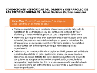 CONDICIONES HISTÓRICAS DEL ORIGEN Y DESARROLLO DE
LAS CIENCIAS SOCIALES - Ideas Sociales Contemporáneas
• El sistema capitalista crecía mediante el continuo aumento del grado de
explotación de los trabajadores (y, por tanto, de la cantidad de valor
añadido) y la inversión de las ganancias para la expansión del sistema.
• Marx creía que las personas eran esencialmente productivas; es decir, para
sobrevivir, las personas necesitaban trabajar en y con la naturaleza. En
otras palabras, las personas eran inherentemente sociales. Necesitaban
trabajar juntas con el fin de producir lo que necesitaban para su
supervivencia.
• Carlos Marx, en su obra publicada el capital en 1867, presenta el análisis de
la sociedad capitalista en todos los tiempos a través de una estructura
económica en la que detecta dos clases sociales opuestos: una integrada
por quienes se apropian de los medios de producción, y otra, la de los
expropiados y explotados. Las dos clases entran en conflicto en la lucha de
clases que termina con el triunfo de la clase oprimida la cual impone el
modo de producción.
Carlos Marx (Tréveris, Prusia occidental, 5 de mayo de
1818 - Londres, 14 de marzo de 1883)
 
