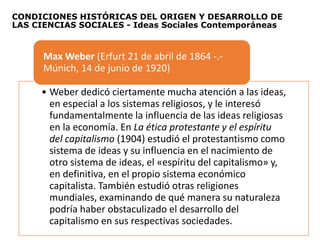 CONDICIONES HISTÓRICAS DEL ORIGEN Y DESARROLLO DE
LAS CIENCIAS SOCIALES - Ideas Sociales Contemporáneas
• Weber dedicó ciertamente mucha atención a las ideas,
en especial a los sistemas religiosos, y le interesó
fundamentalmente la influencia de las ideas religiosas
en la economía. En La ética protestante y el espíritu
del capitalismo (1904) estudió el protestantismo como
sistema de ideas y su influencia en el nacimiento de
otro sistema de ideas, el «espíritu del capitalismo» y,
en definitiva, en el propio sistema económico
capitalista. También estudió otras religiones
mundiales, examinando de qué manera su naturaleza
podría haber obstaculizado el desarrollo del
capitalismo en sus respectivas sociedades.
Max Weber (Erfurt 21 de abril de 1864 -.-
Múnich, 14 de junio de 1920)
 