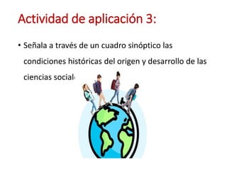 Actividad de aplicación 3:
• Señala a través de un cuadro sinóptico las
condiciones históricas del origen y desarrollo de las
ciencias sociales.
 