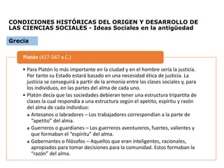 CONDICIONES HISTÓRICAS DEL ORIGEN Y DESARROLLO DE
LAS CIENCIAS SOCIALES - Ideas Sociales en la antigüedad
• Para Platón lo más importante en la ciudad y en el hombre sería la justicia.
Por tanto su Estado estará basado en una necesidad ética de justicia. La
justicia se conseguirá a partir de la armonía entre las clases sociales y, para
los individuos, en las partes del alma de cada uno.
• Platón decía que las sociedades debieran tener una estructura tripartita de
clases la cual respondía a una estructura según el apetito, espíritu y razón
del alma de cada individuo:
 Artesanos o labradores – Los trabajadores correspondían a la parte de
“apetito” del alma.
 Guerreros o guardianes – Los guerreros aventureros, fuertes, valientes y
que formaban el “espíritu” del alma.
 Gobernantes o filósofos – Aquellos que eran inteligentes, racionales,
apropiados para tomar decisiones para la comunidad. Estos formaban la
“razón” del alma.
Platón (427-347 a.C.)
Grecia
 