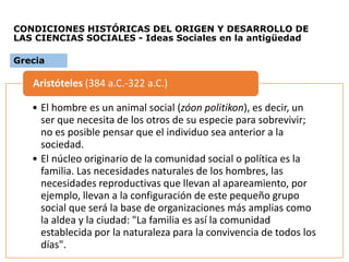 CONDICIONES HISTÓRICAS DEL ORIGEN Y DESARROLLO DE
LAS CIENCIAS SOCIALES - Ideas Sociales en la antigüedad
• El hombre es un animal social (zóon politikon), es decir, un
ser que necesita de los otros de su especie para sobrevivir;
no es posible pensar que el individuo sea anterior a la
sociedad.
• El núcleo originario de la comunidad social o política es la
familia. Las necesidades naturales de los hombres, las
necesidades reproductivas que llevan al apareamiento, por
ejemplo, llevan a la configuración de este pequeño grupo
social que será la base de organizaciones más amplias como
la aldea y la ciudad: "La familia es así la comunidad
establecida por la naturaleza para la convivencia de todos los
días".
Aristóteles (384 a.C.-322 a.C.)
Grecia
 