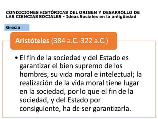 CONDICIONES HISTÓRICAS DEL ORIGEN Y DESARROLLO DE
LAS CIENCIAS SOCIALES - Ideas Sociales en la antigüedad
•El fin de la sociedad y del Estado es
garantizar el bien supremo de los
hombres, su vida moral e intelectual; la
realización de la vida moral tiene lugar
en la sociedad, por lo que el fin de la
sociedad, y del Estado por
consiguiente, ha de ser garantizarla.
Aristóteles (384 a.C.-322 a.C.)
Grecia
 