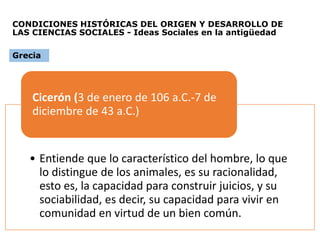 CONDICIONES HISTÓRICAS DEL ORIGEN Y DESARROLLO DE
LAS CIENCIAS SOCIALES - Ideas Sociales en la antigüedad
• Entiende que lo característico del hombre, lo que
lo distingue de los animales, es su racionalidad,
esto es, la capacidad para construir juicios, y su
sociabilidad, es decir, su capacidad para vivir en
comunidad en virtud de un bien común.
Cicerón (3 de enero de 106 a.C.-7 de
diciembre de 43 a.C.)
Grecia
 