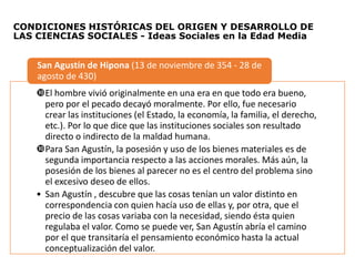 CONDICIONES HISTÓRICAS DEL ORIGEN Y DESARROLLO DE
LAS CIENCIAS SOCIALES - Ideas Sociales en la Edad Media
El hombre vivió originalmente en una era en que todo era bueno,
pero por el pecado decayó moralmente. Por ello, fue necesario
crear las instituciones (el Estado, la economía, la familia, el derecho,
etc.). Por lo que dice que las instituciones sociales son resultado
directo o indirecto de la maldad humana.
Para San Agustín, la posesión y uso de los bienes materiales es de
segunda importancia respecto a las acciones morales. Más aún, la
posesión de los bienes al parecer no es el centro del problema sino
el excesivo deseo de ellos.
• San Agustín , descubre que las cosas tenían un valor distinto en
correspondencia con quien hacía uso de ellas y, por otra, que el
precio de las cosas variaba con la necesidad, siendo ésta quien
regulaba el valor. Como se puede ver, San Agustín abría el camino
por el que transitaría el pensamiento económico hasta la actual
conceptualización del valor.
San Agustín de Hipona (13 de noviembre de 354 - 28 de
agosto de 430)
 