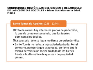 CONDICIONES HISTÓRICAS DEL ORIGEN Y DESARROLLO
DE LAS CIENCIAS SOCIALES - Ideas Sociales en la Edad
Media
Entre las almas hay diferentes grados de perfección,
lo que da como consecuencia, que los fuertes
dominen a los débiles.
La paz social sólo se logra mediante un orden jurídico.
• Santo Tomás no rechaza la propiedad privada. Por el
contrario, parecería que la aprueba, en tanto que la
misma permitiría un mejor cuidado de los bienes
frente a la alternativa de que sean de propiedad
común.
Santo Tomas de Aquino (1225 - 1274)
 
