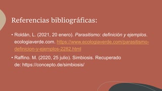 Referencias bibliográficas:
• Roldán, L. (2021, 20 enero). Parasitismo: definición y ejemplos.
ecologiaverde.com. https://www.ecologiaverde.com/parasitismo-
definicion-y-ejemplos-2282.html
• Raffino. M. (2020, 25 julio). Simbiosis. Recuperado
de: https://concepto.de/simbiosis/
 