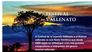 FESTIVAL
VALLENATO
El Festival de la Leyenda Vallenato o el festival
vallenato es una fiesta folclórica que desde
1968 reúne en Valledupar a los más grandes
compositores e intérpretes del género
musical vallenato.
 