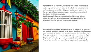 Con el final de la cuaresma, inician los días santos en los que se
evoca la pasión, muerte y resurrección de Jesus. Las parroquias
del mundo entero se visten de gala a la espera de quienes se
han arrepentido de sus pecados para posteriormente recibir la
bendición de Cristo resucitado.
Desde que Valledupar era una pequeña aldea en la primera
mitad del siglo XX, las celebraciones religiosas conservan un
trasfondo cultural, que aún se mantiene vigente.
En nuestra ciudad se encienden las velas, se preparan las iglesias y
los devotos del santo patrono ‘Ecce Homo’ disponen sus peticiones
para hacerlas un caluroso Lunes del mes de marzo; la que hoy es
calle 15, desde la carrera quinta hasta la novena, se atiborran de
feligreses y creyentes que ansían como cada año, ver y tocar al
‘negro’ que bendice con sus milagros a quienes le piden con fe.
 