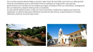 Son muchos quienes desean llegar y conocer cada rincón de este Valle, que entre sus calles guarda
historias encantadoras que se confunden entre la realidad y la imaginación; esas que por
generaciones han intimado con los osados que logran enredarse entre sus costumbres, impregnarse
de sus tradiciones y dejarse embrujar de sus leyendas.
En esta edición podrá conocer cuáles son esas costumbres, tradiciones y lugares que hacen de
Valledupar un destino ideal para reflexionar durante los días Santos, emparrandarse en Festival
Vallenato y disfrutar durante todo el año.
 