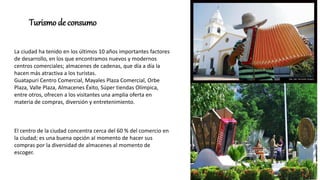 La ciudad ha tenido en los últimos 10 años importantes factores
de desarrollo, en los que encontramos nuevos y modernos
centros comerciales; almacenes de cadenas, que día a día la
hacen más atractiva a los turistas.
Guatapuri Centro Comercial, Mayales Plaza Comercial, Orbe
Plaza, Valle Plaza, Almacenes Éxito, Súper tiendas Olímpica,
entre otros, ofrecen a los visitantes una amplia oferta en
materia de compras, diversión y entretenimiento.
El centro de la ciudad concentra cerca del 60 % del comercio en
la ciudad; es una buena opción al momento de hacer sus
compras por la diversidad de almacenes al momento de
escoger.
Turismo de consumo
 