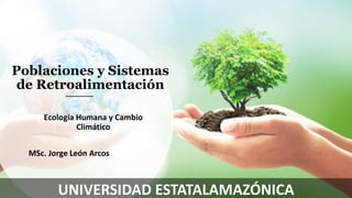 Poblaciones y Sistemas
de Retroalimentación
Ecología Humana y Cambio
Climático
MSc. Jorge León Arcos
UNIVERSIDAD ESTATALAMAZÓNICA
 