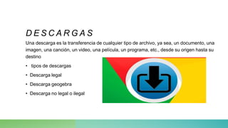 D E S C A R G A S
Una descarga es la transferencia de cualquier tipo de archivo, ya sea, un documento, una
imagen, una canción, un video, una película, un programa, etc., desde su origen hasta su
destino
• tipos de descargas
• Descarga legal
• Descarga geogebra
• Descarga no legal o ilegal
 