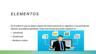 E L E M E N T O S
Es el orden en que se deben realizar las instrucciones de un algoritmo y nos permite dar
solución al problema planteado. Estas estructuras se pueden clasificar en :
• secuencial
• Condicional
• Iterativa o cíclica.
 