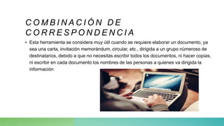 C O M B I N A C I Ó N D E
C O R R E S P O N D E N C I A
• Esta herramienta se considera muy útil cuando se requiere elaborar un documento, ya
sea una carta, invitación memorándum, circular, etc., dirigida a un grupo númeroso de
destinatarios, debido a que no necesitas escribir todos los documentos, ni hacer copias,
ni escribir en cada documento los nombres de las personas a quienes va dirigida la
información
 