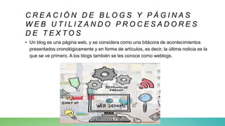 C R E A C I Ó N D E B L O G S Y P Á G I N A S
W E B U T I L I Z A N D O P R O C E S A D O R E S
D E T E X T O S
• Un blog es una página web, y se considera como una bitácora de acontecimientos
presentados cronológicamente y en forma de artículos, es decir, la última noticia es la
que se ve primero. A los blogs también se les conoce como weblogs.
 