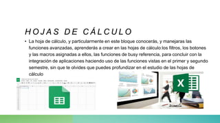 • La hoja de cálculo, y particularmente en este bloque conocerás, y manejaras las
funciones avanzadas, aprenderás a crear en las hojas de cálculo:los filtros, los botones
y las macros asignadas a ellos, las funciones de busy referencia, para concluir con la
integración de aplicaciones haciendo uso de las funciones vistas en el primer y segundo
semestre, sin que te olvides que puedes profundizar en el estudio de las hojas de
cálculo
H O J A S D E C Á L C U L O
 